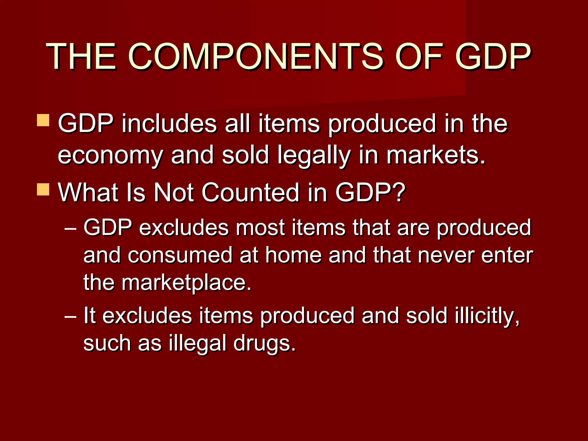 THE COMPONENTS OF GDP
 GDP includes all items produced in the
  economy and sold legally in markets.
 What Is Not Counted in GDP?
  – GDP excludes most items that are produced
    and consumed at home and that never enter
    the marketplace.
  – It excludes items produced and sold illicitly,
    such as illegal drugs.
 