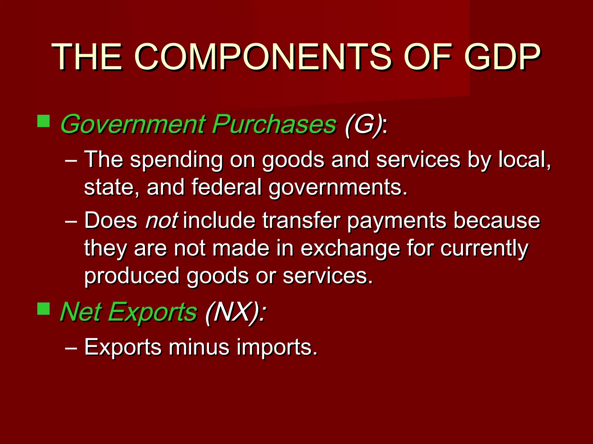 THE COMPONENTS OF GDP
 Government Purchases       (G):
  – The spending on goods and services by local,
    state, and federal governments.
  – Does not include transfer payments because
    they are not made in exchange for currently
    produced goods or services.
 Net Exports (NX):
  – Exports minus imports.
 