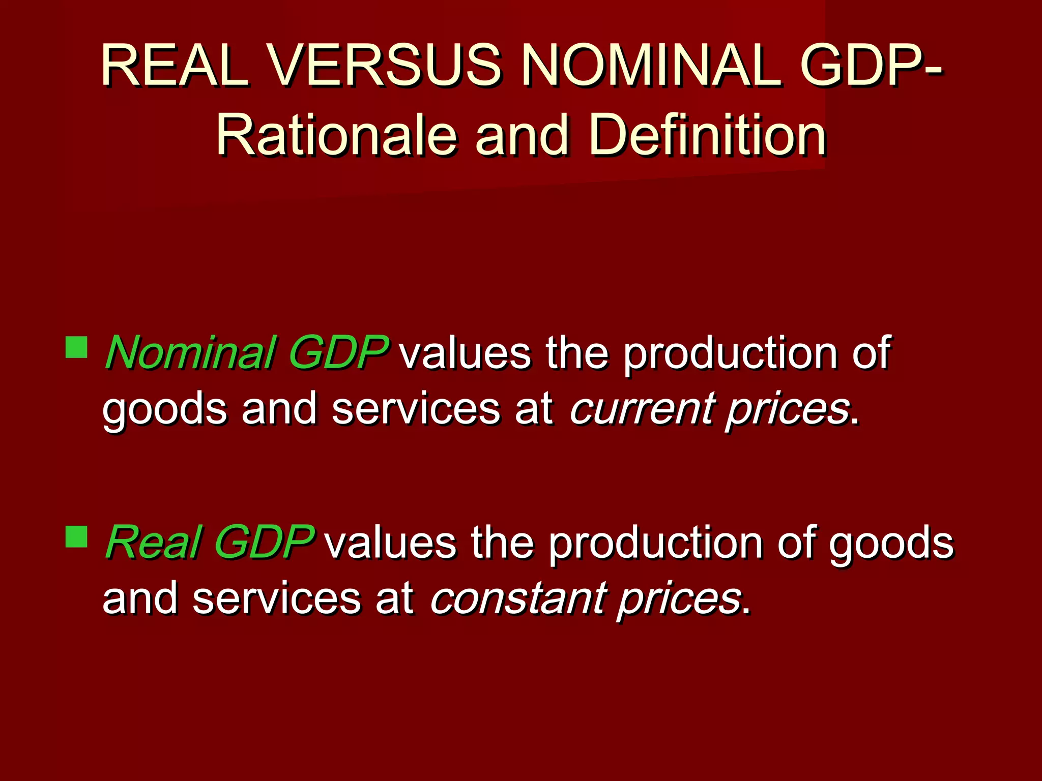 REAL VERSUS NOMINAL GDP-
    Rationale and Definition


 Nominal GDP values the production of
 goods and services at current prices.

 Real GDP values the production of goods
 and services at constant prices.
 