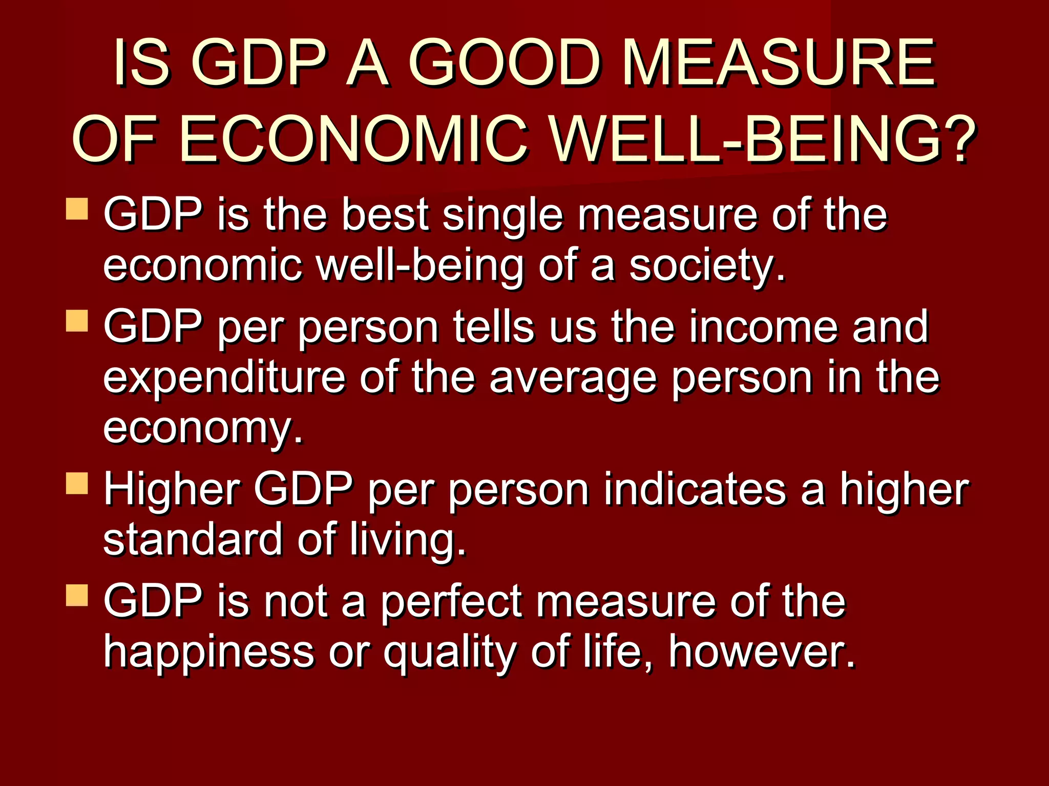IS GDP A GOOD MEASURE
OF ECONOMIC WELL-BEING?
 GDP is the best single measure of the
  economic well-being of a society.
 GDP per person tells us the income and
  expenditure of the average person in the
  economy.
 Higher GDP per person indicates a higher
  standard of living.
 GDP is not a perfect measure of the
  happiness or quality of life, however.
 