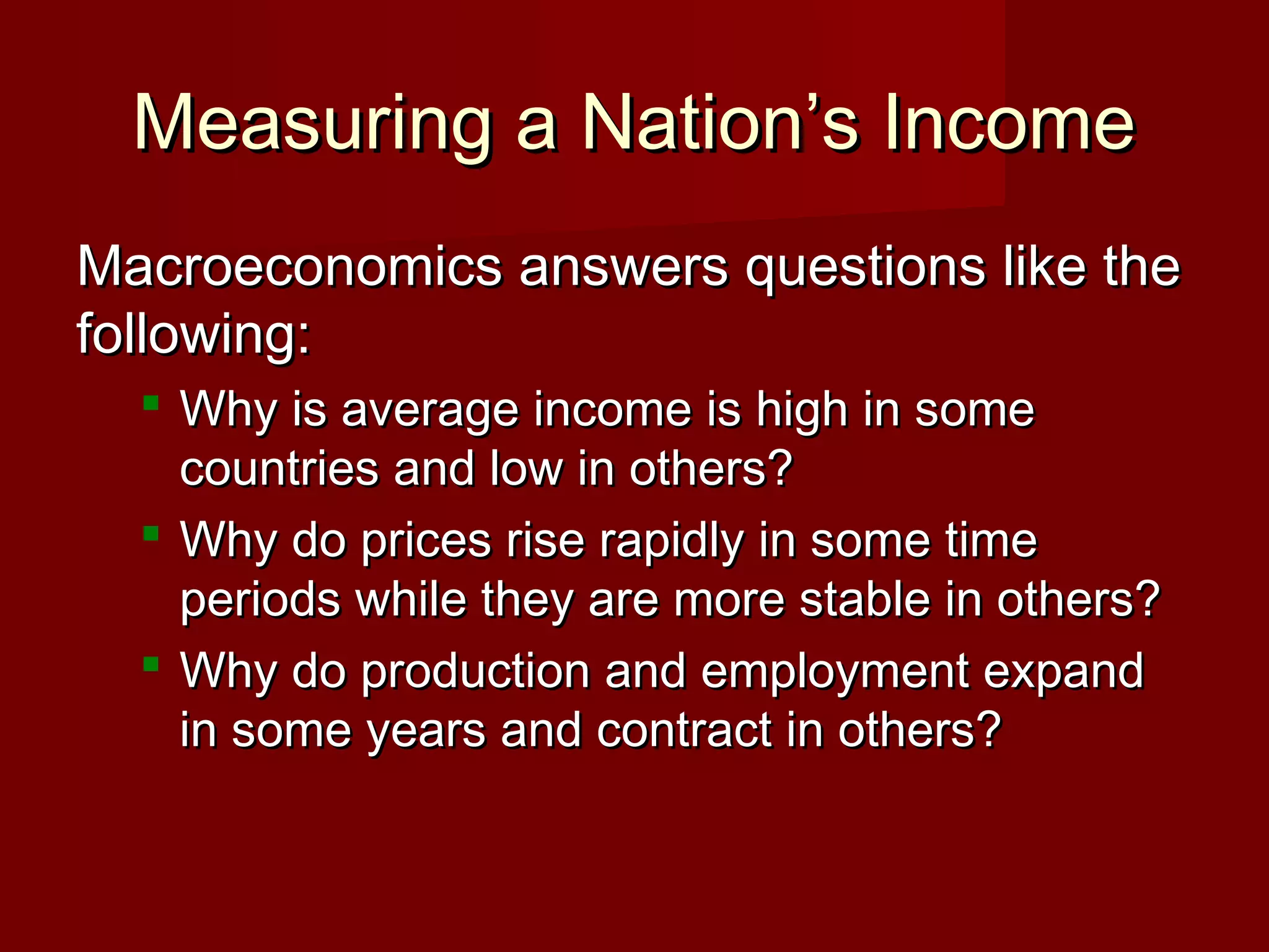 Measuring a Nation’s Income
Macroeconomics answers questions like the
following:
   Why is average income is high in some
    countries and low in others?
   Why do prices rise rapidly in some time
    periods while they are more stable in others?
   Why do production and employment expand
    in some years and contract in others?
 