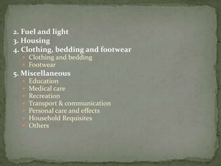 2. Fuel and light
3. Housing
4. Clothing, bedding and footwear
   Clothing and bedding
   Footwear
5. Miscellaneous
     Education
     Medical care
     Recreation
     Transport & communication
     Personal care and effects
     Household Requisites
     Others
 