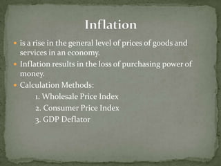  is a rise in the general level of prices of goods and
  services in an economy.
 Inflation results in the loss of purchasing power of
  money.
 Calculation Methods:
       1. Wholesale Price Index
       2. Consumer Price Index
       3. GDP Deflator
 