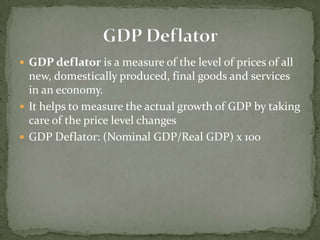 GDP deflator is a measure of the level of prices of all
  new, domestically produced, final goods and services
  in an economy.
 It helps to measure the actual growth of GDP by taking
  care of the price level changes
 GDP Deflator: (Nominal GDP/Real GDP) x 100
 