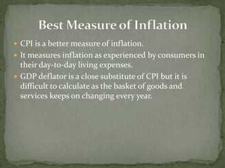  CPI is a better measure of inflation.
 It measures inflation as experienced by consumers in
  their day-to-day living expenses.
 GDP deflator is a close substitute of CPI but it is
  difficult to calculate as the basket of goods and
  services keeps on changing every year.
 