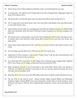 Chapter 6 – Economics Pace2race Institute
www.pace2race.com
47. Almost 95 per cent of India’s global merchandise trade is carried through the sea route.
48. As compared to .192 million Gross Tonnage (GT) at the time of Independence shipping tonnage was
about 10.4 million in 2011.
49. The total traffic carried by the major ports was about 560 million tonnes during 2011-12.
50. The 12 major ports carry about 64 per cent of the total traffic, with Kandla as the top traffic handler
in each of the last five years.
51. Indian Airlines and Air India were amalgamated with National Aviation Company Ltd. (NACIL) With
effect from November 2010, the name of National Aviation Company Ltd., has been changed to Air
India Ltd.
52. The private sector is now playing a crucial role in the development of both airline and airport sector.
Its market share in the domestic traffic during 2010 reached 82 per cent from near 50 per cent
share earlier.
53. India’s postal system dates back to 1837 and today our postal network is the largest network in the
world.
54. On an average, one post office serves 7814 persons and 21.23 sq. km area.
55. Department of Posts launched a pilot project “Project Arrow” with the aim of providing fast and
reliable postal services to the consumers.
56. As on December 2011, more than 5.6 lakh villages were connected using a village public telephone
(VPT). Thus, 98 per cent of villages in India have been covered by the VPTs.
57. India’s telephone network is the second largest in the world (after China) with a tele density of
76.86 per cent. While tele density in rural areas is 37.5 per cent, the urban tele density shot up to
167.4 per cent in November, 2010.
58. Upto May 2012, there were more than 900 million subscribers of cellular mobile telephone services.
59. The two PSUs in the telecom sector - Bharat Sanchar Nigam Limited (BSNL) and Mahanagar
Telephone Nigam Limited (MTNL) have been losing their market shares in fixed telephony. From
98.65 per cent share in 2001-02, their combined share declined to 14 per cent in December 2011.
Apart
pace2race
 
