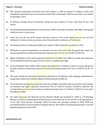 Chapter 6 – Economics Pace2race Institute
www.pace2race.com
60. The internet connections increased from 0.01 million in 1995 to around 21 million in 2011 and
broadband subscribers have increased from 0.49 lakh in December 2004 to more than 13.3 million
in December, 2011.
61. In Telecom Foreign Direct Investment ceiling has been raised to 74 per cent from 49 per cent
earlier.
62. The National Rural Health Mission was started in 2005 to provide accessible, affordable, and quality
health services to rural areas.
63. India, now, has the one of the largest education systems in the world. Eighty four per cent of rural
habitation in India now have a primary school located with in a distance of 1 kilometre.
64. The National Policy on Education (NPE) was made in 1986 and further modified in 1992.
65. NPE had set a goal of expenditure on education at 6 per cent of the GDP. As against this target, the
actual expenditure of central and state governments was 3.13 per cent of GDP in 2009-10.
66. Right of Children to Free and Compulsory Education Act (RTE Act) 2009, has made free education
for all children between the age of 6 and 14 years, a fundamental right.
67. Gross Enrolment Ratio (GER), which shows the proportion of children in the 6-14 years age group
actually enroled in elementary schools, has increased progressively from 32.1 in 1950-51 to 96.7 in
2011.
68. The main vehicle for providing elementary education to all children is the ongoing comprehensive
programme called Sarva Shiksha Abhiyan (SSA) launched in 2001-02.
69. There has been an impressive growth in the area of higher education with an increase in the number
of secondary and higher education school from 7416 in 1950-51 to about 1,72,000 in 2007-08. The
corresponding increase in total student enrolment has been from 1.5 million in 1950-51 to more than
40 million in 2008.
70. For adult education, the National Literacy Mission (NLM) was launched in 1998 as a Technology
Mission. It aimed at imparting functional literacy to non-literates in the country in the age group of
15-35. The Total Literacy Campaign (TLC) has been the principal strategy of NLM. NLM has
accorded priority for the promotion of female literacy. The scheme of continuing education is now the
flagship programme of the NLM.
pace2race
 