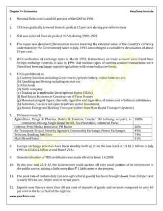Chapter 7 – Economics Pace2race Institute
www.pace2race.com
1. National Debt constituted 60 percent of the GNP in 1991.
2. CRR was gradually lowered from its peak at 15 per cent during pre-reforms year
3. SLR was reduced from its peak of 38.5% during 1990-1992
4. The rupee was devalued [Devaluation means lowering the external value of the country’s currency
undertaken by the Government] twice in July, 1991 amounting to a cumulative devaluation of about
19 per cent.
5. With unification of exchange rates in March 1993, transactions on trade account were freed from
foreign exchange controls. It was in 1994 that various types of current account transactions were
liberalised from exchange control regulations with some indicative limits.
6. FDI is prohibited in:
(a) Lottery Business including Government /private lottery, online lotteries, etc.
(b) Gambling and Betting including casinos etc.
(c) Chit funds
(d) Nidhi company
(e) Trading in Transferable Development Rights (TDRs)
(f) Real Estate Business or Construction of Farm Houses
(g) Manufacturing of Cigars, cheroots, cigarillos and cigarettes, of tobacco or of tobacco substitutes
(h) Activities / sectors not open to private sector investment.
(g) Atomic Energy and Railway Transport (other than Mass Rapid Transport Systems).
7. FDI investment %
Agriculture, Drugs & Pharma, Hotels & Tourism, Courier, Oil refining, airports, e-
commerce, Mining, Single Brand Retail, Tea Plantation, Industrial Parks
100%
Defense, Print Media, Insurance, FM Radio 26%
Air Transport, Private Security Agencies, Commodity Exchange, Power Exchanges 49%
Telecom, Banking, Satellites 74%
Multi Brand Retail 51%
8. Foreign exchange reserves have been steadily built up from the low level of US $1.1 billion in July
1991 to US $305 billion at end March 2011.
9. Dematerialisation of TDS certificates was made effective from 1.4.2008.
10. By the year end 2011-12, the Government could auction off very small portion of its investment in
the public sector, raising a little more than ` 1 lakh crore in the process.
11. The peak rate of custom duty (on non-agricultural goods) has been brought down from 150 per cent
in early 90’s to just 10 per cent in recent years.
12. Exports now finance more than 80 per cent of imports of goods and services compared to only 60
per cent in the latter half of the eighties.
pace2race
 