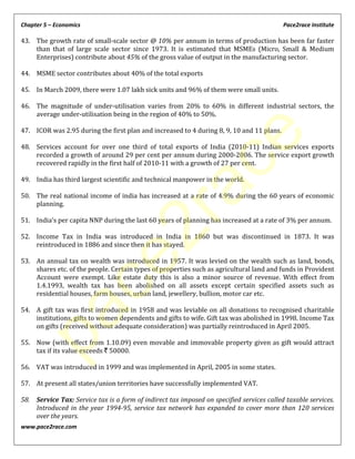 Chapter 5 – Economics Pace2race Institute
www.pace2race.com
43. The growth rate of small-scale sector @ 10% per annum in terms of production has been far faster
than that of large scale sector since 1973. It is estimated that MSMEs (Micro, Small & Medium
Enterprises) contribute about 45% of the gross value of output in the manufacturing sector.
44. MSME sector contributes about 40% of the total exports
45. In March 2009, there were 1.07 lakh sick units and 96% of them were small units.
46. The magnitude of under-utilisation varies from 20% to 60% in different industrial sectors, the
average under-utilisation being in the region of 40% to 50%.
47. ICOR was 2.95 during the first plan and increased to 4 during 8, 9, 10 and 11 plans.
48. Services account for over one third of total exports of India (2010-11) Indian services exports
recorded a growth of around 29 per cent per annum during 2000-2006. The service export growth
recovered rapidly in the first half of 2010-11 with a growth of 27 per cent.
49. India has third largest scientific and technical manpower in the world.
50. The real national income of india has increased at a rate of 4.9% during the 60 years of economic
planning.
51. India’s per capita NNP during the last 60 years of planning has increased at a rate of 3% per annum.
52. Income Tax in India was introduced in India in 1860 but was discontinued in 1873. It was
reintroduced in 1886 and since then it has stayed.
53. An annual tax on wealth was introduced in 1957. It was levied on the wealth such as land, bonds,
shares etc. of the people. Certain types of properties such as agricultural land and funds in Provident
Account were exempt. Like estate duty this is also a minor source of revenue. With effect from
1.4.1993, wealth tax has been abolished on all assets except certain specified assets such as
residential houses, farm houses, urban land, jewellery, bullion, motor car etc.
54. A gift tax was first introduced in 1958 and was leviable on all donations to recognised charitable
institutions, gifts to women dependents and gifts to wife. Gift tax was abolished in 1998. Income Tax
on gifts (received without adequate consideration) was partially reintroduced in April 2005.
55. Now (with effect from 1.10.09) even movable and immovable property given as gift would attract
tax if its value exceeds ` 50000.
56. VAT was introduced in 1999 and was implemented in April, 2005 in some states.
57. At present all states/union territories have successfully implemented VAT.
58. Service Tax: Service tax is a form of indirect tax imposed on specified services called taxable services.
Introduced in the year 1994-95, service tax network has expanded to cover more than 120 services
over the years.
pace2race
 