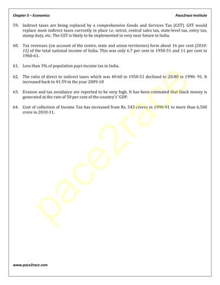 Chapter 5 – Economics Pace2race Institute
www.pace2race.com
59. Indirect taxes are being replaced by a comprehensive Goods and Services Tax (GST). GST would
replace most indirect taxes currently in place i.e. octroi, central sales tax, state-level tax, entry tax,
stamp duty, etc. The GST is likely to be implemented in very near future in India.
60. Tax revenues (on account of the centre, state and union territories) form about 16 per cent (2010-
11) of the total national income of India. This was only 6.7 per cent in 1950-51 and 11 per cent in
1960-61.
61. Less than 3% of population pays income tax in India.
62. The ratio of direct to indirect taxes which was 40:60 in 1950-51 declined to 20:80 in 1990- 91. It
increased back to 41:59 in the year 2009-10
63. Evasion and tax avoidance are reported to be very high. It has been estimated that black money is
generated at the rate of 50 per cent of the country's' GDP.
64. Cost of collection of Income Tax has increased from Rs. 543 crores in 1990-91 to more than 6,500
crore in 2010-11.
pace2race
 
