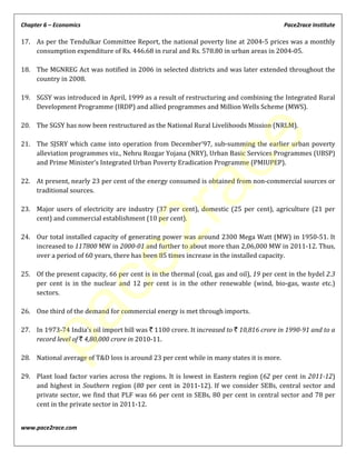 Chapter 6 – Economics Pace2race Institute
www.pace2race.com
17. As per the Tendulkar Committee Report, the national poverty line at 2004-5 prices was a monthly
consumption expenditure of Rs. 446.68 in rural and Rs. 578.80 in urban areas in 2004-05.
18. The MGNREG Act was notified in 2006 in selected districts and was later extended throughout the
country in 2008.
19. SGSY was introduced in April, 1999 as a result of restructuring and combining the Integrated Rural
Development Programme (IRDP) and allied programmes and Million Wells Scheme (MWS).
20. The SGSY has now been restructured as the National Rural Livelihoods Mission (NRLM).
21. The SJSRY which came into operation from December’97, sub-summing the earlier urban poverty
alleviation programmes viz., Nehru Rozgar Yojana (NRY), Urban Basic Services Programmes (UBSP)
and Prime Minister’s Integrated Urban Poverty Eradication Programme (PMIUPEP).
22. At present, nearly 23 per cent of the energy consumed is obtained from non-commercial sources or
traditional sources.
23. Major users of electricity are industry (37 per cent), domestic (25 per cent), agriculture (21 per
cent) and commercial establishment (10 per cent).
24. Our total installed capacity of generating power was around 2300 Mega Watt (MW) in 1950-51. It
increased to 117800 MW in 2000-01 and further to about more than 2,06,000 MW in 2011-12. Thus,
over a period of 60 years, there has been 85 times increase in the installed capacity.
25. Of the present capacity, 66 per cent is in the thermal (coal, gas and oil), 19 per cent in the hydel 2.3
per cent is in the nuclear and 12 per cent is in the other renewable (wind, bio-gas, waste etc.)
sectors.
26. One third of the demand for commercial energy is met through imports.
27. In 1973-74 India’s oil import bill was ` 1100 crore. It increased to ` 10,816 crore in 1990-91 and to a
record level of ` 4,80,000 crore in 2010-11.
28. National average of T&D loss is around 23 per cent while in many states it is more.
29. Plant load factor varies across the regions. It is lowest in Eastern region (62 per cent in 2011-12)
and highest in Southern region (80 per cent in 2011-12). If we consider SEBs, central sector and
private sector, we find that PLF was 66 per cent in SEBs, 80 per cent in central sector and 78 per
cent in the private sector in 2011-12.
pace2race
 