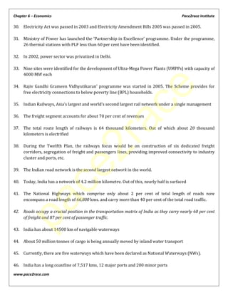Chapter 6 – Economics Pace2race Institute
www.pace2race.com
30. Electricity Act was passed in 2003 and Electricity Amendment Bills 2005 was passed in 2005.
31. Ministry of Power has launched the ‘Partnership in Excellence’ programme. Under the programme,
26 thermal stations with PLF less than 60 per cent have been identified.
32. In 2002, power sector was privatized in Delhi.
33. Nine sites were identified for the development of Ultra-Mega Power Plants (UMPPs) with capacity of
4000 MW each
34. Rajiv Gandhi Grameen Vidhyutikaran’ programme was started in 2005. The Scheme provides for
free electricity connections to below poverty line (BPL) households.
35. Indian Railways, Asia’s largest and world’s second largest rail network under a single management
36. The freight segment accounts for about 70 per cent of revenues
37. The total route length of railways is 64 thousand kilometers. Out of which about 20 thousand
kilometers is electrified
38. During the Twelfth Plan, the railways focus would be on construction of six dedicated freight
corridors, segregation of freight and passengers lines, providing improved connectivity to industry
cluster and ports, etc.
39. The Indian road network is the second largest network in the world.
40. Today, India has a network of 4.2 million kilometre. Out of this, nearly half is surfaced
41. The National Highways which comprise only about 2 per cent of total length of roads now
encompass a road length of 66,800 kms. and carry more than 40 per cent of the total road traffic.
42. Roads occupy a crucial position in the transportation matrix of India as they carry nearly 60 per cent
of freight and 87 per cent of passenger traffic.
43. India has about 14500 km of navigable waterways
44. About 50 million tonnes of cargo is being annually moved by inland water transport
45. Currently, there are five waterways which have been declared as National Waterways (NWs).
46. India has a long coastline of 7,517 kms, 12 major ports and 200 minor ports
pace2race
 