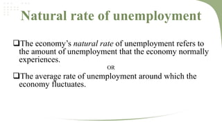 Natural rate of unemployment
The economy’s natural rate of unemployment refers to
the amount of unemployment that the economy normally
experiences.
OR

The average rate of unemployment around which the
economy fluctuates.

 