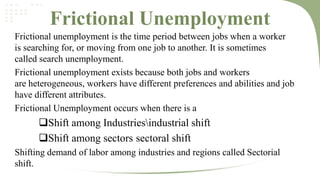 Frictional Unemployment
Frictional unemployment is the time period between jobs when a worker
is searching for, or moving from one job to another. It is sometimes
called search unemployment.
Frictional unemployment exists because both jobs and workers
are heterogeneous, workers have different preferences and abilities and job
have different attributes.
Frictional Unemployment occurs when there is a

Shift among Industriesindustrial shift
Shift among sectors sectoral shift
Shifting demand of labor among industries and regions called Sectorial
shift.

 