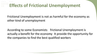 Effects of Frictional Unemployment
Frictional Unemployment is not as harmful for the economy as
other kind of unemployment
According to some Economists frictional Unemployment is
actually a benefit for the economy It provide the opportunity for
the companies to find the best qualified workers

 