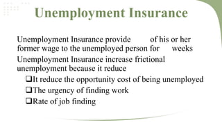 Unemployment Insurance
Unemployment Insurance provide
of his or her
former wage to the unemployed person for
weeks
Unemployment Insurance increase frictional
unemployment because it reduce
It reduce the opportunity cost of being unemployed
The urgency of finding work
Rate of job finding

 