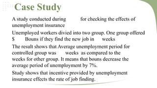Case Study
A study conducted during
for checking the effects of
unemployment insurance
Unemployed workers divied into two group. One group offered
$
Bouns if they find the new job in weeks
The result shows that Average unemployment period for
controlled group was
weeks as compared to the
weeks for other group. It means that bouns decrease the
average period of unemployment by 7%.
Study shows that incentive provided by unemployment
insurance effects the rate of job finding.

 