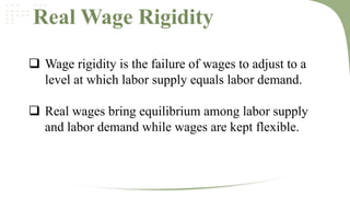 Real Wage Rigidity
 Wage rigidity is the failure of wages to adjust to a
level at which labor supply equals labor demand.
 Real wages bring equilibrium among labor supply
and labor demand while wages are kept flexible.

 
