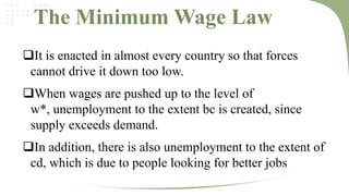 The Minimum Wage Law
It is enacted in almost every country so that forces
cannot drive it down too low.
When wages are pushed up to the level of
w*, unemployment to the extent bc is created, since
supply exceeds demand.
In addition, there is also unemployment to the extent of
cd, which is due to people looking for better jobs

 