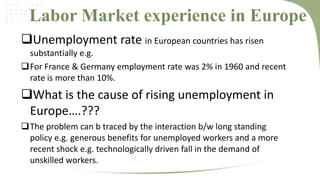 Labor Market experience in Europe
Unemployment rate in European countries has risen
substantially e.g.
For France & Germany employment rate was 2% in 1960 and recent
rate is more than 10%.

What is the cause of rising unemployment in
Europe….???
The problem can b traced by the interaction b/w long standing
policy e.g. generous benefits for unemployed workers and a more
recent shock e.g. technologically driven fall in the demand of
unskilled workers.

 