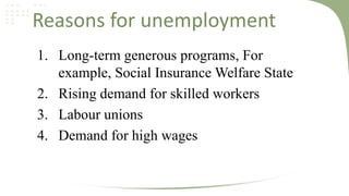 Reasons for unemployment
1. Long-term generous programs, For
example, Social Insurance Welfare State
2. Rising demand for skilled workers
3. Labour unions
4. Demand for high wages

 