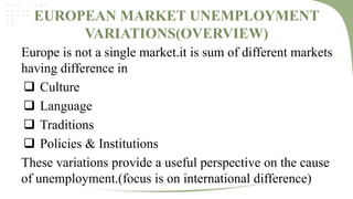 EUROPEAN MARKET UNEMPLOYMENT
VARIATIONS(OVERVIEW)
Europe is not a single market.it is sum of different markets
having difference in
 Culture
 Language
 Traditions
 Policies & Institutions
These variations provide a useful perspective on the cause
of unemployment.(focus is on international difference)

 