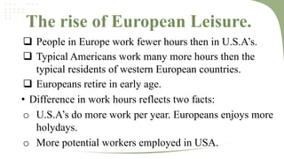The rise of European Leisure.
 People in Europe work fewer hours then in U.S.A’s.
 Typical Americans work many more hours then the
typical residents of western European countries.
 Europeans retire in early age.
• Difference in work hours reflects two facts:
o U.S.A’s do more work per year. Europeans enjoys more
holydays.
o More potential workers employed in USA.

 