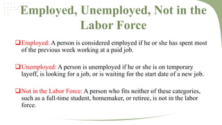 Employed, Unemployed, Not in the
Labor Force
Employed: A person is considered employed if he or she has spent most
of the previous week working at a paid job.

Unemployed: A person is unemployed if he or she is on temporary
layoff, is looking for a job, or is waiting for the start date of a new job.
Not in the Labor Force: A person who fits neither of these categories,
such as a full-time student, homemaker, or retiree, is not in the labor
force.

 