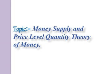 Topic:- Money Supply and
Price Level Quantity Theory
of Money.
 