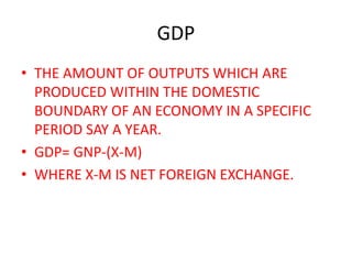 GDP
• THE AMOUNT OF OUTPUTS WHICH ARE
PRODUCED WITHIN THE DOMESTIC
BOUNDARY OF AN ECONOMY IN A SPECIFIC
PERIOD SAY A YEAR.
• GDP= GNP-(X-M)
• WHERE X-M IS NET FOREIGN EXCHANGE.
 