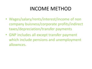 INCOME METHOD
• Wages/salary/rents/interest/income of non
company buisness/corporate profits/indirect
taxes/depreciation/transfer payments
• GNP includes all except transfer payment
which include pensions and unemployment
allownces.
 