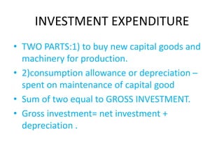 INVESTMENT EXPENDITURE
• TWO PARTS:1) to buy new capital goods and
machinery for production.
• 2)consumption allowance or depreciation –
spent on maintenance of capital good
• Sum of two equal to GROSS INVESTMENT.
• Gross investment= net investment +
depreciation .
 