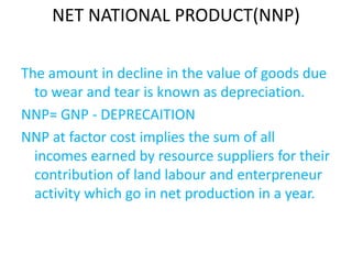 NET NATIONAL PRODUCT(NNP)
The amount in decline in the value of goods due
to wear and tear is known as depreciation.
NNP= GNP - DEPRECAITION
NNP at factor cost implies the sum of all
incomes earned by resource suppliers for their
contribution of land labour and enterpreneur
activity which go in net production in a year.
 