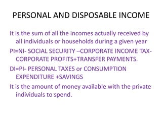 PERSONAL AND DISPOSABLE INCOME
It is the sum of all the incomes actually received by
all individuals or households during a given year
PI=NI- SOCIAL SECURITY –CORPORATE INCOME TAX-
CORPORATE PROFITS+TRANSFER PAYMENTS.
DI=PI- PERSONAL TAXES or CONSUMPTION
EXPENDITURE +SAVINGS
It is the amount of money available with the private
individuals to spend.
 
