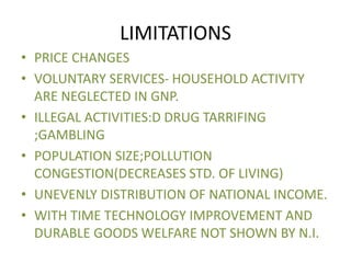 LIMITATIONS
• PRICE CHANGES
• VOLUNTARY SERVICES- HOUSEHOLD ACTIVITY
ARE NEGLECTED IN GNP.
• ILLEGAL ACTIVITIES:D DRUG TARRIFING
;GAMBLING
• POPULATION SIZE;POLLUTION
CONGESTION(DECREASES STD. OF LIVING)
• UNEVENLY DISTRIBUTION OF NATIONAL INCOME.
• WITH TIME TECHNOLOGY IMPROVEMENT AND
DURABLE GOODS WELFARE NOT SHOWN BY N.I.
 
