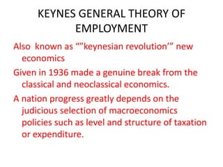KEYNES GENERAL THEORY OF
EMPLOYMENT
Also known as “”keynesian revolution’” new
economics
Given in 1936 made a genuine break from the
classical and neoclassical economics.
A nation progress greatly depends on the
judicious selection of macroeconomics
policies such as level and structure of taxation
or expenditure.
 