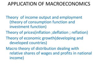APPLICATION OF MACROECONOMICS
Theory of income output and employment
(theory of consumption function and
investment function)
Theory of prices(inflation ;deflation ; reflation)
Theory of economic growth(developing and
developed countries)
Macro theory of distribution dealing with
relative shares of wages and profits in national
income)
 