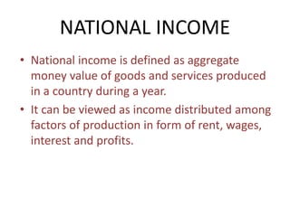 NATIONAL INCOME
• National income is defined as aggregate
money value of goods and services produced
in a country during a year.
• It can be viewed as income distributed among
factors of production in form of rent, wages,
interest and profits.
 