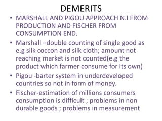 DEMERITS
• MARSHALL AND PIGOU APPROACH N.I FROM
PRODUCTION AND FISCHER FROM
CONSUMPTION END.
• Marshall –double counting of single good as
e.g silk coccon and silk cloth; amount not
reaching market is not counted(e.g the
product which farmer consume for its own)
• Pigou -barter system in underdeveloped
countries so not in form of money.
• Fischer-estimation of millions consumers
consumption is difficult ; problems in non
durable goods ; problems in measurement
 