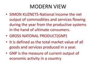 MODERN VIEW
• SIMON KUZNETS-National Income the net
output of commodities and services flowing
during the year from the productive systems
in the hand of ultimate consumers.
• GROSS NATONAL PRODUCT(GNP)
• It is defined as the total market value of all
goods and services produced in a year.
• GNP is the measure of current output of
economic activity in a country
 