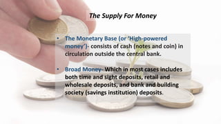 The Supply For Money
• The Monetary Base (or ‘High-powered
money’)- consists of cash (notes and coin) in
circulation outsi...