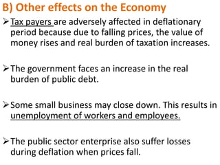 B) Other effects on the Economy
Tax payers are adversely affected in deflationary
period because due to falling prices, the value of
money rises and real burden of taxation increases.
The government faces an increase in the real
burden of public debt.
Some small business may close down. This results in
unemployment of workers and employees.
The public sector enterprise also suffer losses
during deflation when prices fall.
 