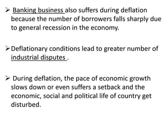  Banking business also suffers during deflation
because the number of borrowers falls sharply due
to general recession in the economy.
Deflationary conditions lead to greater number of
industrial disputes .
 During deflation, the pace of economic growth
slows down or even suffers a setback and the
economic, social and political life of country get
disturbed.
 