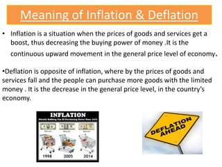 Meaning of Inflation & Deflation
• Inflation is a situation when the prices of goods and services get a
boost, thus decreasing the buying power of money .It is the
continuous upward movement in the general price level of economy.
•Deflation is opposite of inflation, where by the prices of goods and
services fall and the people can purchase more goods with the limited
money . It is the decrease in the general price level, in the country’s
economy.
 
