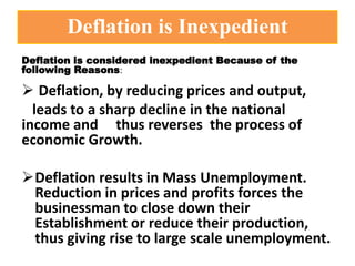 Deflation is Inexpedient
Deflation is considered inexpedient Because of the
following Reasons:
 Deflation, by reducing prices and output,
leads to a sharp decline in the national
income and thus reverses the process of
economic Growth.
Deflation results in Mass Unemployment.
Reduction in prices and profits forces the
businessman to close down their
Establishment or reduce their production,
thus giving rise to large scale unemployment.
 