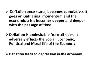  Deflation once starts, becomes cumulative. It
goes on Gathering, momentum and the
economic crisis becomes deeper and deeper
with the passage of time
Deflation is undesirable from all sides. It
adversely affects the Social, Economic,
Political and Moral life of the Economy.
Deflation leads to depression in the economy.
 