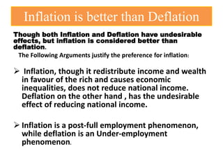 Inflation is better than Deflation
Though both Inflation and Deflation have undesirable
effects, but inflation is considered better than
deflation.
The Following Arguments justify the preference for inflation:
 Inflation, though it redistribute income and wealth
in favour of the rich and causes economic
inequalities, does not reduce national income.
Deflation on the other hand , has the undesirable
effect of reducing national income.
 Inflation is a post-full employment phenomenon,
while deflation is an Under-employment
phenomenon.
 