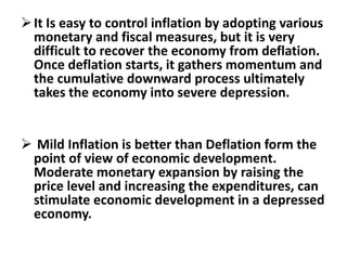 It Is easy to control inflation by adopting various
monetary and fiscal measures, but it is very
difficult to recover the economy from deflation.
Once deflation starts, it gathers momentum and
the cumulative downward process ultimately
takes the economy into severe depression.
 Mild Inflation is better than Deflation form the
point of view of economic development.
Moderate monetary expansion by raising the
price level and increasing the expenditures, can
stimulate economic development in a depressed
economy.
 