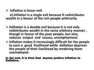  Inflation is lesser evil.
a) Inflation is a single evil because it redistributes
wealth in a favour of the rich people arbitrarily.
 Deflation is a double evil because it is not only
redistributes wealth in the same arbitrary manner ,
though in favour of the poor people, but also,
reduces output and causes, unemployment.
 Inflation makes it increasingly difficult for the people
to earn a good livelihood while deflation deprives
the people of their livelihood by rendering them
unemployed.
In the end, it is time that keynes prefers Inflation to
Deflation.
 