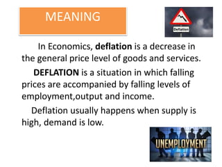 MEANING
In Economics, deflation is a decrease in
the general price level of goods and services.
DEFLATION is a situation in which falling
prices are accompanied by falling levels of
employment,output and income.
Deflation usually happens when supply is
high, demand is low.
 